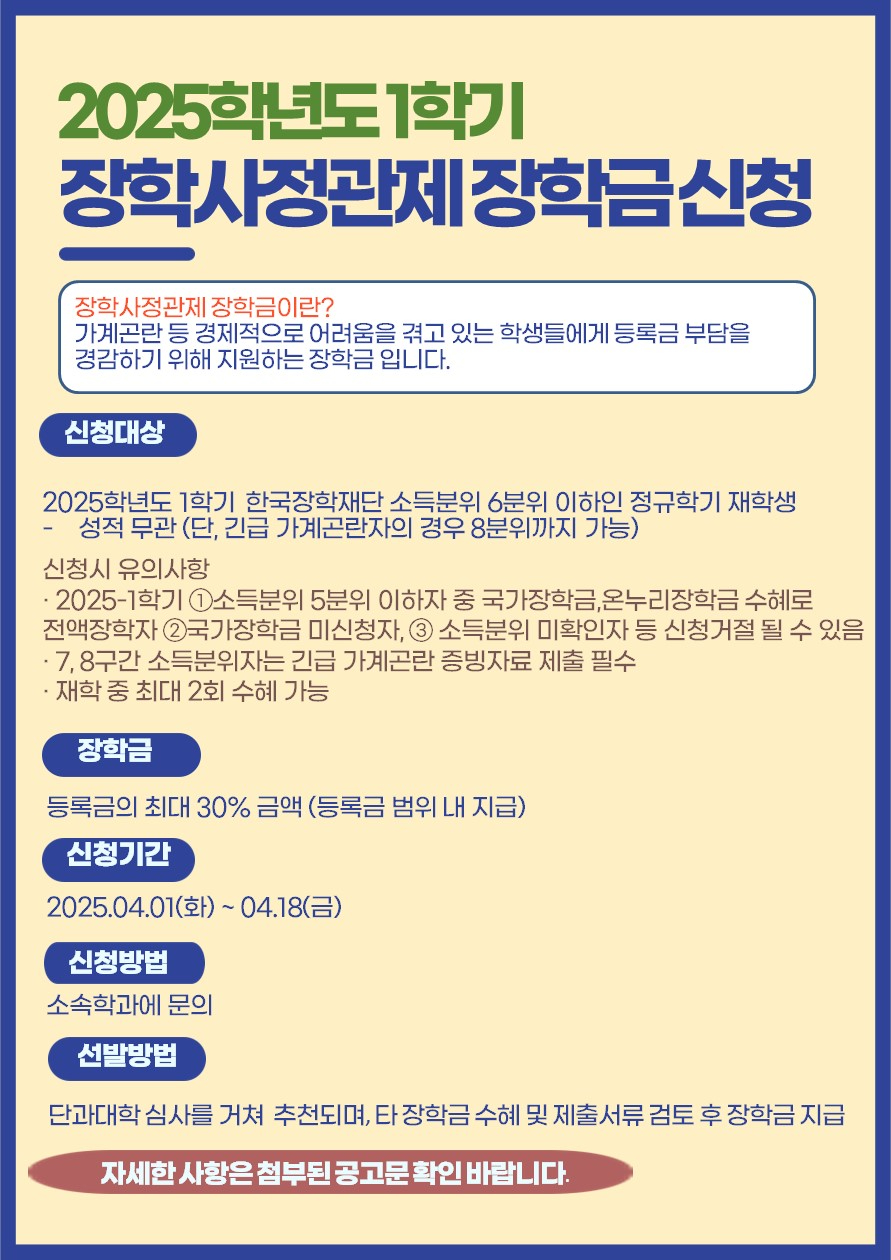 2025학년도 1학기 장학사정관제 장학금 신청. 장학사정관제 장학금이란? 가계곤란 등 경제적으로 어려움을 겪고 있는 학생들에게 등록금 부담을 경감하기 위해 지원하는 장학금입니다. 신청대상: 2025학년도 1학기 한국장학재단 소득분위 6분위 이하인 정규학기 재학생. 성적 무관 (단, 긴급 가계곤란자의 경우 8분위까지 가능). 신청 시 유의사항: 2025-1학기 ①소득분위 5분위 이하자 중 국가장학금, 온누리장학금 수혜로 전액장학자 ②국가장학금 미신청자, ③소득분위 미확인자 등 신청거절 될 수 있음. 7, 8구간 소득분위자는 긴급 가계곤란 증빙자료 제출 필수. 재학 중 최대 2회 수혜 가능. 장학금: 등록금의 최대 30% 금액 (등록금 범위 내 지급). 신청기간: 2025.04.01(화) ~ 04.18(금). 신청방법: 소속학과에 문의. 선발방법: 단과대학 심사를 거쳐 추천되며, 타 장학금 수혜 및 제출서류 검토 후 장학금 지급. 자세한 사항은 첨부된 공고문 확인 바랍니다.
