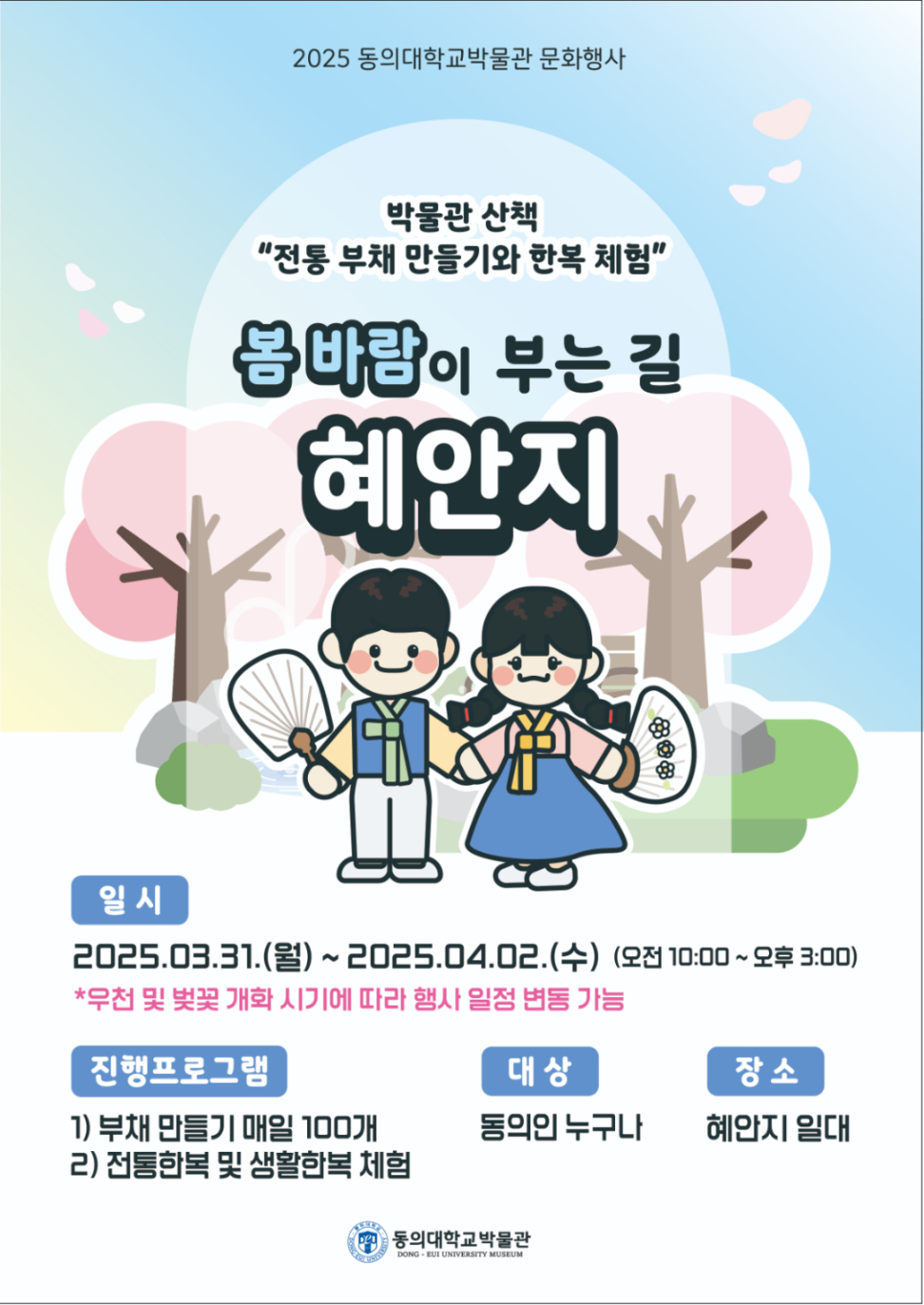 2025 동의대학교박물관 문화행사 박물관 산책 “전통 부채 만들기와 한복 체험” 봄바람이 부는 길 혜안지 일시 2025.03.31.(월) ~ 2025.04.02.(수) (오전 10:00 ~ 오후 3:00) *우천 및 벚꽃 개화 시기에 따라 행사 일정 변동 가능 진행프로그램 1) 부채 만들기 매일 100개 2) 전통한복 및 생활한복 체험 대상 동의인 누구나 장소 혜안지 일대 동의대학교박물관