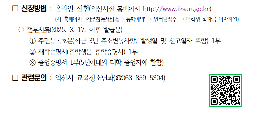 2025년 상반기 익산시 대학(원)생 학자금 대출이자 지원 신청 □ 지원대상 : 공고일(’25. 3. 17.) 현재 익산시에 주민등록이 되어있는 전국 대학 및 대학원에 재학중인 자(휴학생 포함) 또는 5년 이내의 대학졸업자 □ 지원범위 : 2024년 하반기(2024. 7. 1. ~ 12. 31.까지) 발생이자 □ 지원내용 : 2017년부터 한국장학재단에서 대출받은 학자금(등록금·생활비)의 발생 이자 전액 지원 □ 지원우선순위(2025년 예산 범위 내 지원) ○ 1순위 - 기초생활수급자 및 차상위계층 ○ 2순위 - 한국장학재단 학자금 지원구간이 낮은 단계 순 □ 지원방법 : 한국장학재단을 통한 대출 이자 지원 (5월 지급 예정) ※ 한국장학재단 대출 완제자는 개인 계좌 입금 □ 신청접수 : 2025. 3. 17.(월) 09:00 ~ 4. 7.(월) 18:00