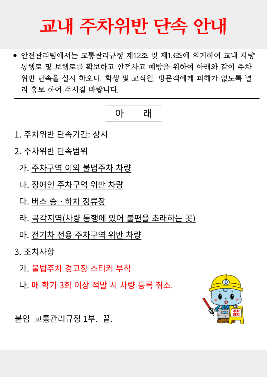 교내 주차위반 단속 안내 / 안전관리팀에서는 교통관리규정 제12조 및 제13조에 의거하여 교내 차량통행로 및 보행로를 확보하고 안전사고 예방을 위하여 아래와 같이 주차위반 단속을 실시 하오니, 학생 및 교직원, 방문객에게 피해가 없도록 널리 홍보하여 주시길 바랍니다. / 주차위반 단속기간: 상시 / 주차위반 단속범위: 주차구역 이외 불법주차 차량, 장애인 주차구역 위반 차량, 버스 승하차 정류장, 곡각지역(차량 통행에 있어서 불편을 초래하는 곳), 전기차 전용 주차구역 위반 차량 / 조치사항: 불법주차 경고장 스티커 부착, 매 학기 3회 이상 적발 시 차량 등록 취소 / 붙임 교통관리 규정 1부. 끝.