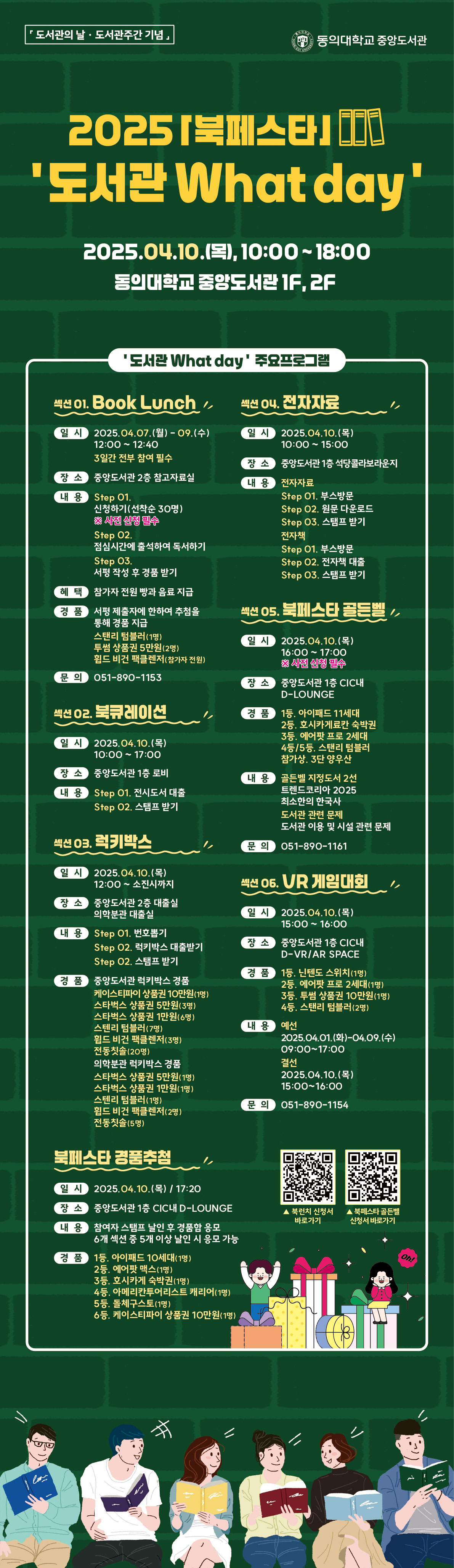 2025 [북페스타] '도서관 What day' 2025.04.10.(목), 10:0018:00 동의대학교 중앙도서관 1F, 2F '도서관 What day' 주요프로그램 섹션 01. Book Lunch 일시: 2025.04.07.(월)09.(수) 12:0012:40 (3일간 각1회 진행) 장소: 중앙도서관 2층 참고자료실 내용: Step 01. 신청자(선착순 30명) ※사전 신청 필수 Step 02. 점심시간에 참석하여 독서하기 Step 03. 독서기록 작성 및 경품 받기 혜택: 참가자 전원 빵과 음료 지급 점심 독서계획에 참여한 수험을 통해 경품 지급 (독서기록 우수자) 투썸플레이스 모바일 5천원(3명) 북페스타 골든벨 우선참여권(5명) 문의: 051-890-1153 섹션 02. 북큐레이션 일시: 2025.04.10.(목) 장소: 중앙도서관 1층 로비 내용: Step 01. 전시도서 대출 Step 02. 스탬프 받기 섹션 03. 럭키박스 일시: 2025.04.10.(목) 12:00소진시까지 장소: 중앙도서관 2층 대출실 외부반납 대출실 내용: Step 01. 럭키박스 대출받기 Step 02. 스탬프 받기 경품: 중앙도서관 럭키박스 경품 (케이스티파이 상품권 20만원(1명), 케이스티파이 상품권 10만원(1명), 아이리버 블루투스 키보드(2명), 아메리카노 기프티콘(30명), 스타벅스 텀블러(1명), 독서가방(1명), 폴더블백(1명), 핸드미러(1명), 핸드워시(1명), 텀블러 세정솔(1명), 펜슬홀더(1명), 카드지갑(1명), 책갈피(1명), 필통(1명), 핸드워시(1명), 키링(1명), 북커버(1명), 펜홀더(1명), 핸드비젼클리너(1명), 핸드미러(1명), 핸드워시(1명), 카드지갑(1명), 스타벅스 기프티콘(3명) 랜덤지급 총 50명) 섹션 04. 전자자료 일시: 2025.04.10.(목) 10:0015:00 장소: 중앙도서관 1층 석당콜라보라운지 전자책: Step 01. 부스방문 Step 02. 앱 다운로드 Step 03. 스탬프 받기 전자저널: Step 01. 부스 방문 Step 02. 전자저널 대출 Step 03. 스탬프 받기 섹션 05. 북페스타 골든벨 일시: 2025.04.10.(목) 16:0017:00 ※사전 신청 필수 장소: 중앙도서관 1층 CICHi D-LOUNGE 내용: 퀴즈문제(1회 11세대) 트렌드코리아 2025 최소연의 한국사 도서관 관련 문제 도서관 이용 및 시설 관련 문제 문의: 051-890-1161 섹션 06. VR 게임대회 일시: 2025.04.10.(목) 15:0016:00 장소: 중앙도서관 1층 CICHi D-VR/AR SPACE 경품: 1등 닌텐도 스위치(1명), 2등 이어폰 또는 조이스틱(1명), 3등 스타벅스 기프티콘 1만원(1명), 45등 스타벅스 텀블러(2명) 접수: 2025.04.01.(월)04.09.(수) 09:0017:00 결선: 2025.04.10.(목) 15:00~16:00 문의: 051-890-1154 북페스타 경품추첨 일시: 2025.04.10.(목) 17:20 장소: 중앙도서관 1층 CICHi D-LOUNGE 내용: 참가자 스탬프 난잎 및 경품함 응모 6개 섹션 중 5개 이상 확인 시 응모 가능 경품: 1등 아이패드 10세대(1명), 2등 에어팟 4세대(1명), 3등 지식카페 북박스(1명), 4등 아메리카노+디스트 캐리어(1명), 5등 북페스타토트(1명), 6등 케이스티파이 상품권 10만원(1명)