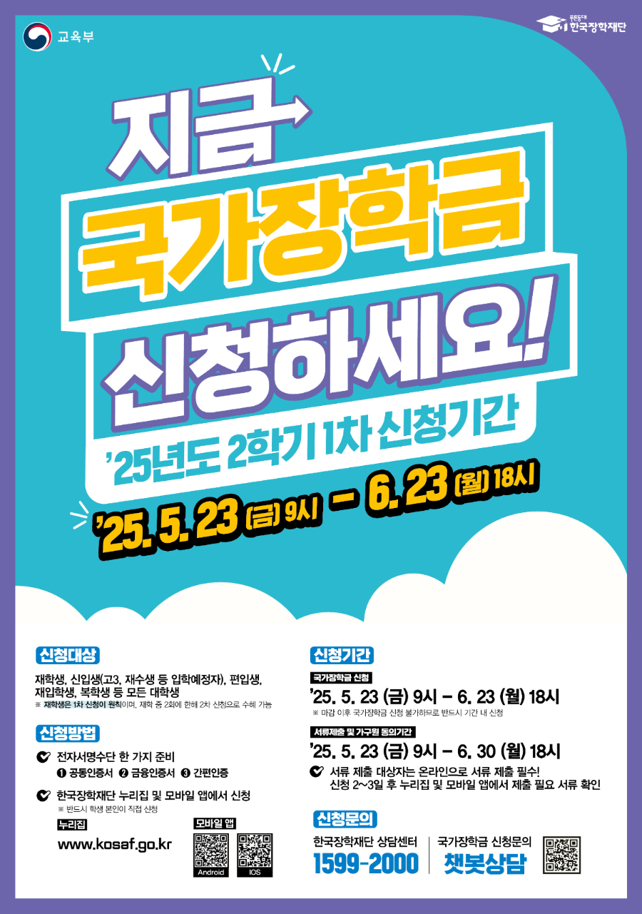 교육부 / 한국장학재단 / 지금 국가장학금 신청하세요! / '25년도 2학기 1차 신청기간 / '25.5.23.(금) 9시 ~ 6.23.(월) 18시 / 신청대상: 재학생, 신입생(고3, 재수생 등 입학예정자), 편입생, 재입학생, 복학생 등 모든 대학생 / ※ 재학생은 1차 신청이 원칙이며, 재학 중 2회에 한해 2차 신청으로 수혜 가능 / 신청방법: 전자서명수단 한 가지 준비(공동인증서, 금용인증서, 간편인증), 한국장학재단 누리집 및 모바일 앱에서 신청(※ 반드시 학생 본인이 직접 신청), 누리집(www.kosaf.go.kr), 모바일앱 Android QR코드(https://play.google.com/store/apps/details?id=com.mo.kosaf), iOS QR코드(https://apps.apple.com/kr/app/%ED%95%9C%EA%B5%AD%EC%9E%A5%ED%95%99%EC%9E%AC%EB%8B%A8/id1400580506) / 신청기간 / 국가장학금 신청: '25.5.23.(금) 9시 ~ 6.23.(월) 18시 ※ 마감 이후 국가장학금 신청 불가하므로 반드시 기간 내 신청 / 서류제출 및 가구원 동의기간: '225.5.23.(금) 9시 ~ 6.30.(월) 18시 ※ 서류 제출 대상자는 온라인으로 서류 제출 필수! 신청 2~3일 후 누리집 및 모바일 앱에서 제출 필요 서류 확인 / 신청문의 한국장학재단 상담센터(1599-2000) , 국가장학금 신청문의 챗봇상담 QR코드(https://m.site.naver.com/1u0Qe)